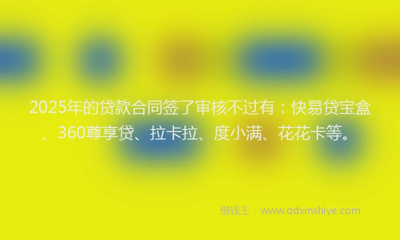 2025年的贷款合同签了审核不过有：快易贷宝盒、360尊享贷、拉卡拉、度小满、花花卡等。