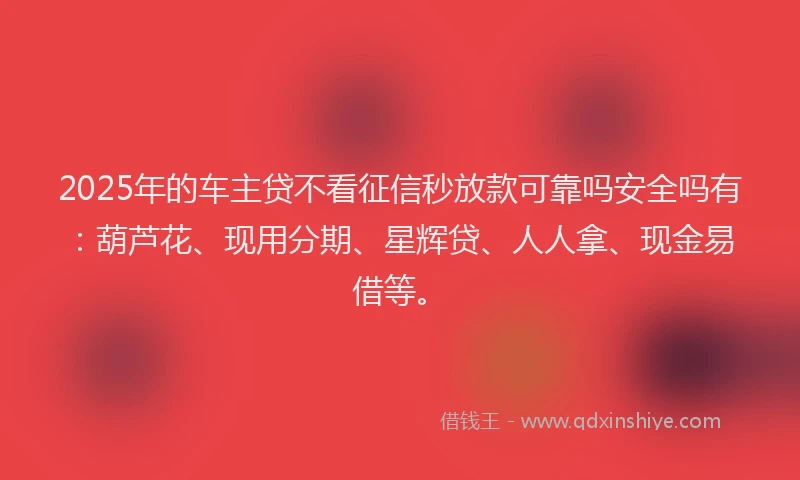 2025年的车主贷不看征信秒放款可靠吗安全吗有：葫芦花、现用分期、星辉贷、人人拿、现金易借等。