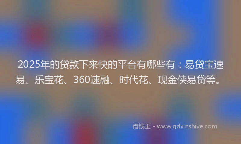 2025年的贷款下来快的平台有哪些有：易贷宝速易、乐宝花、360速融、时代花、现金侠易贷等。