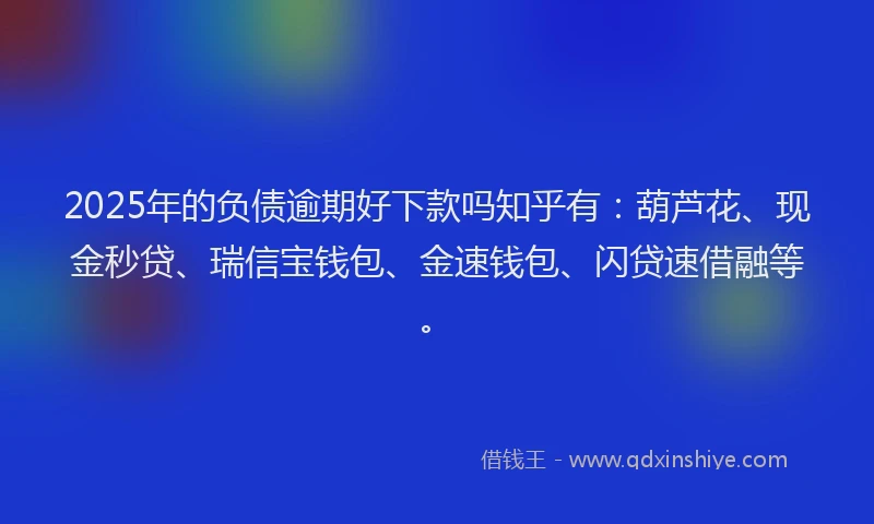 2025年的负债逾期好下款吗知乎有：葫芦花、现金秒贷、瑞信宝钱包、金速钱包、闪贷速借融等。
