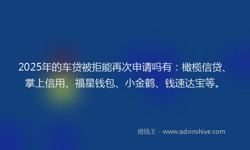 2025年的车贷被拒能再次申请吗有：橄榄信贷、掌上信用、福星钱包、小金鹤、钱速达宝等。