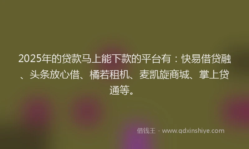 2025年的贷款马上能下款的平台有：快易借贷融、头条放心借、橘若租机、麦凯旋商城、掌上贷通等。