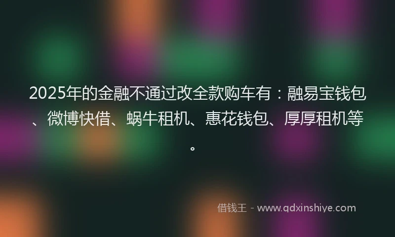 2025年的金融不通过改全款购车有：融易宝钱包、微博快借、蜗牛租机、惠花钱包、厚厚租机等。
