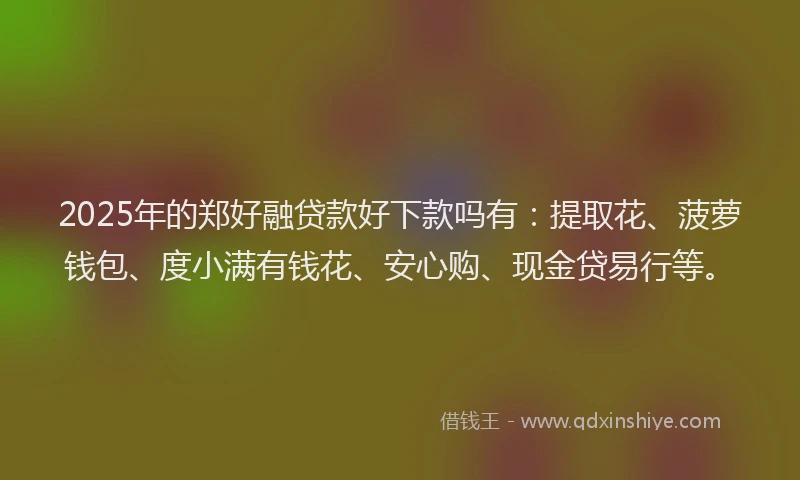2025年的郑好融贷款好下款吗有：提取花、菠萝钱包、度小满有钱花、安心购、现金贷易行等。