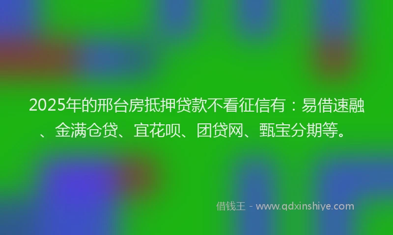 2025年的邢台房抵押贷款不看征信有：易借速融、金满仓贷、宜花呗、团贷网、甄宝分期等。