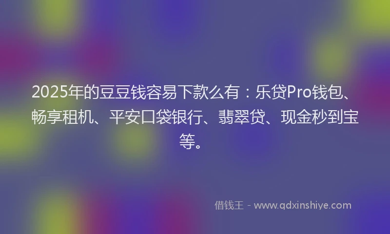 2025年的豆豆钱容易下款么有：乐贷Pro钱包、畅享租机、平安口袋银行、翡翠贷、现金秒到宝等。