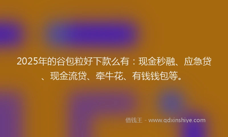 2025年的谷包粒好下款么有：现金秒融、应急贷、现金流贷、牵牛花、有钱钱包等。