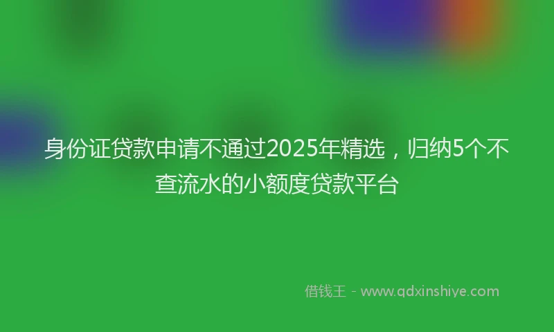 身份证贷款申请不通过2025年精选，归纳5个不查流水的小额度贷款平台