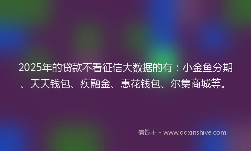 2025年的贷款不看征信大数据的有：小金鱼分期、天天钱包、疾融金、惠花钱包、尔集商城等。