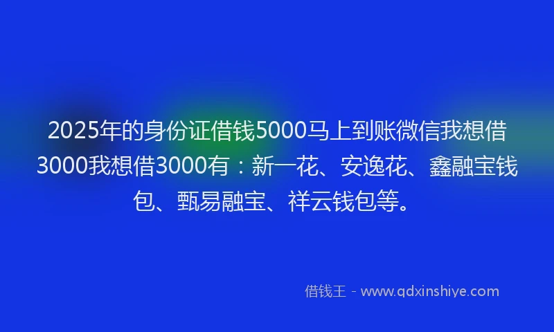 2025年的身份证借钱5000马上到账微信我想借3000我想借3000有：新一花、安逸花、鑫融宝钱包、甄易融宝、祥云钱包等。