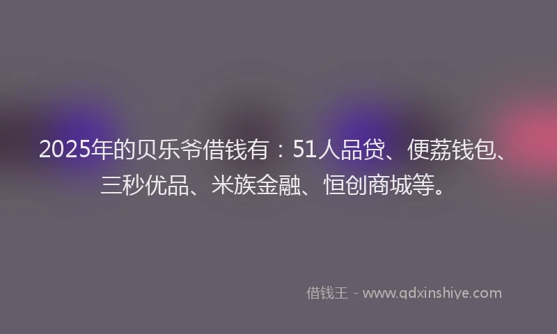 2025年的贝乐爷借钱有：51人品贷、便荔钱包、三秒优品、米族金融、恒创商城等。