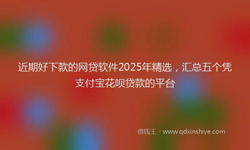 近期好下款的网贷软件2025年精选，汇总五个凭支付宝花呗贷款的平台