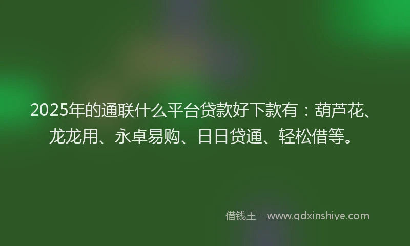 2025年的通联什么平台贷款好下款有：葫芦花、龙龙用、永卓易购、日日贷通、轻松借等。