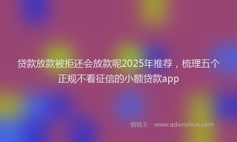 贷款放款被拒还会放款呢2025年推荐，梳理五个正规不看征信的小额贷款app