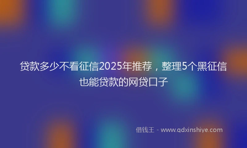贷款多少不看征信2025年推荐，整理5个黑征信也能贷款的网贷口子