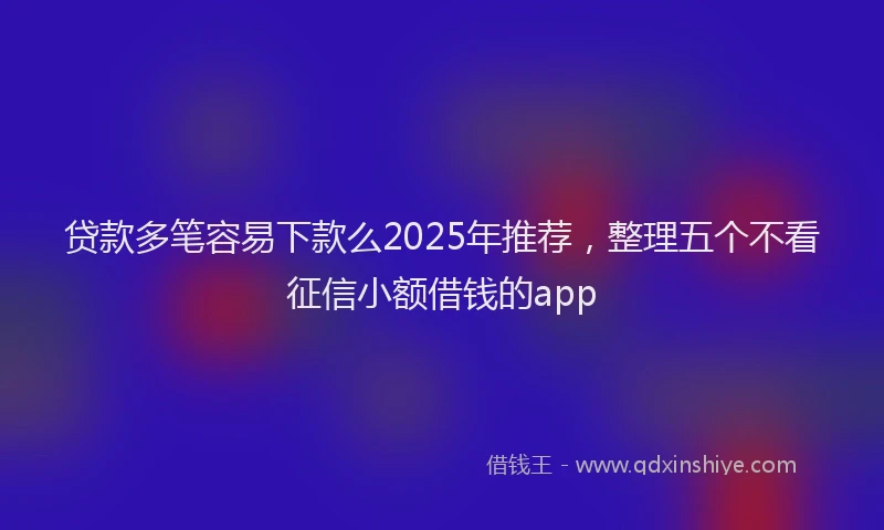 贷款多笔容易下款么2025年推荐，整理五个不看征信小额借钱的app