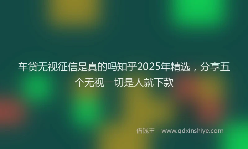 车贷无视征信是真的吗知乎2025年精选，分享五个无视一切是人就下款