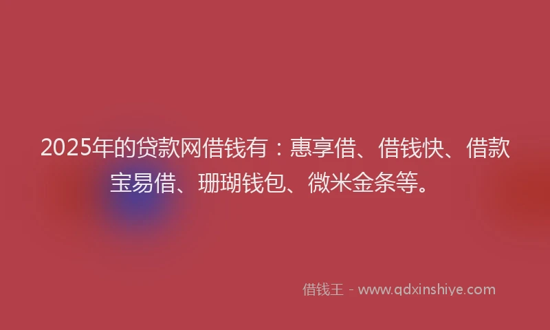2025年的贷款网借钱有：惠享借、借钱快、借款宝易借、珊瑚钱包、微米金条等。
