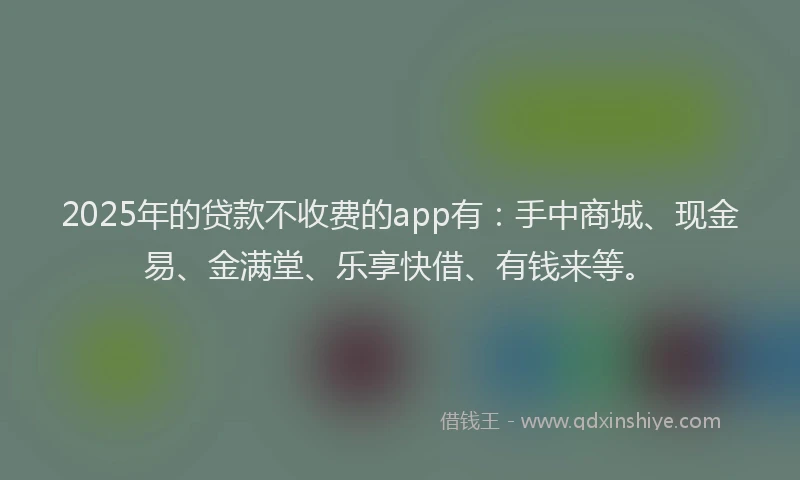 2025年的贷款不收费的app有：手中商城、现金易、金满堂、乐享快借、有钱来等。