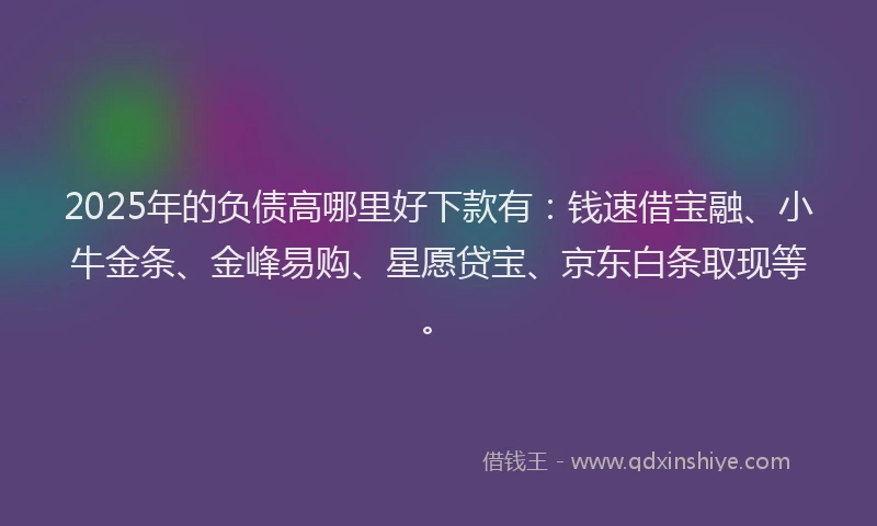 2025年的负债高哪里好下款有：钱速借宝融、小牛金条、金峰易购、星愿贷宝、京东白条取现等。