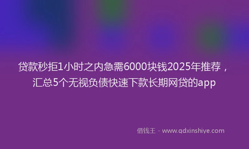 贷款秒拒1小时之内急需6000块钱2025年推荐，汇总5个无视负债快速下款长期网贷的app