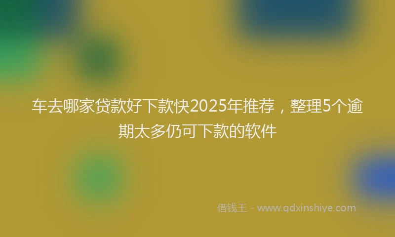 车去哪家贷款好下款快2025年推荐，整理5个逾期太多仍可下款的软件