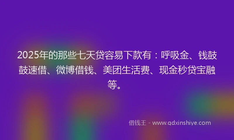 2025年的那些七天贷容易下款有：呼吸金、钱鼓鼓速借、微博借钱、美团生活费、现金秒贷宝融等。