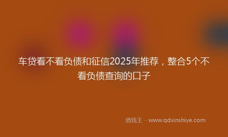 车贷看不看负债和征信2025年推荐，整合5个不看负债查询的口子