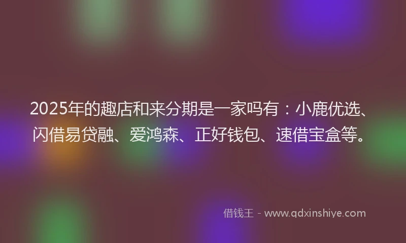 2025年的趣店和来分期是一家吗有：小鹿优选、闪借易贷融、爱鸿森、正好钱包、速借宝盒等。