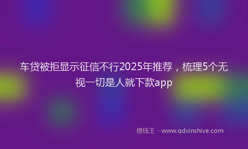 车贷被拒显示征信不行2025年推荐，梳理5个无视一切是人就下款app
