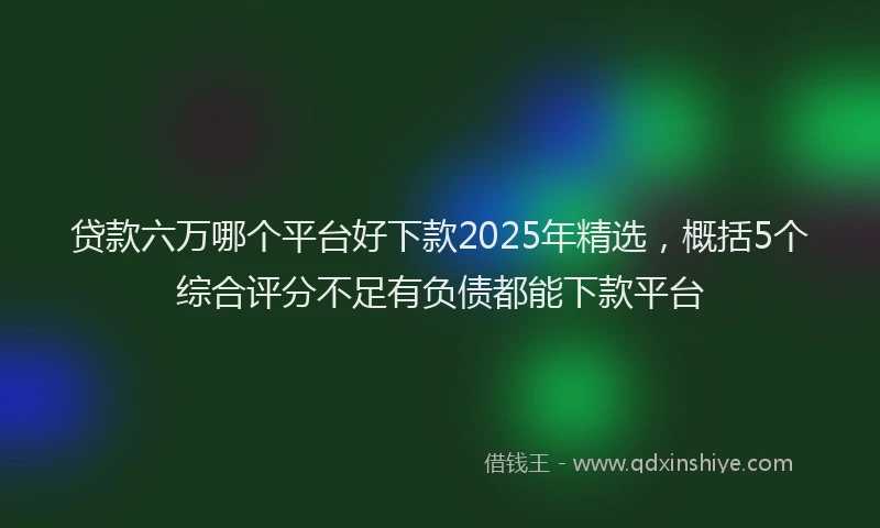 贷款六万哪个平台好下款2025年精选，概括5个综合评分不足有负债都能下款平台