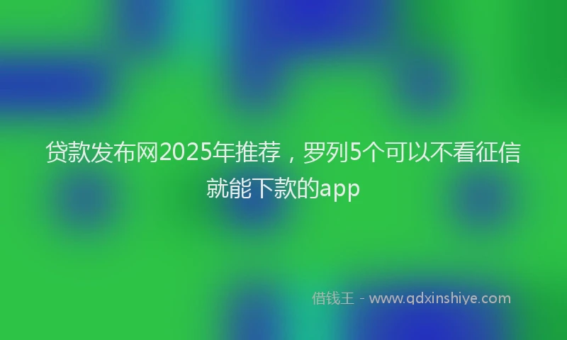 贷款发布网2025年推荐，罗列5个可以不看征信就能下款的app