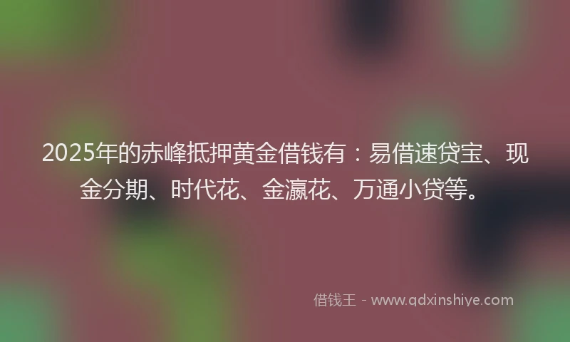 2025年的赤峰抵押黄金借钱有：易借速贷宝、现金分期、时代花、金瀛花、万通小贷等。
