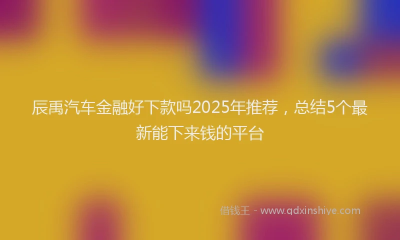辰禹汽车金融好下款吗2025年推荐，总结5个最新能下来钱的平台