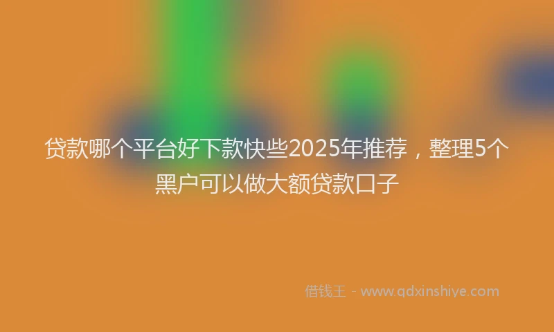 贷款哪个平台好下款快些2025年推荐，整理5个黑户可以做大额贷款口子