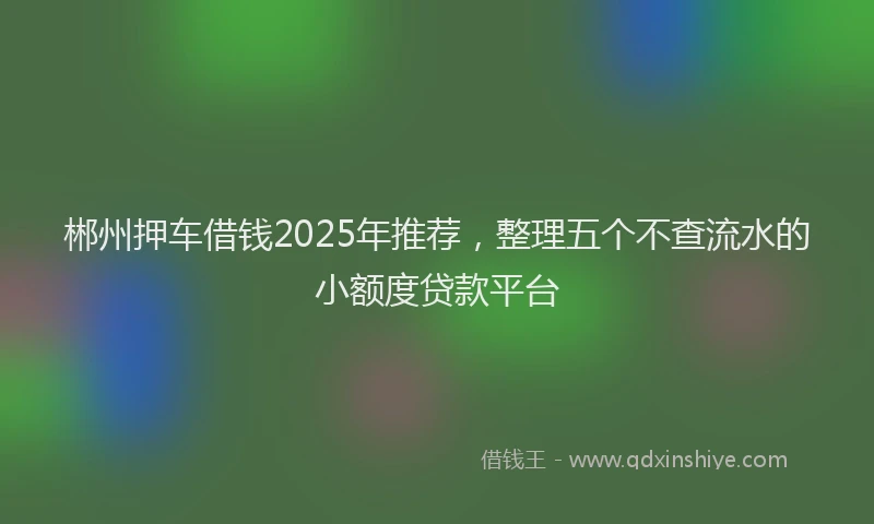 郴州押车借钱2025年推荐，整理五个不查流水的小额度贷款平台