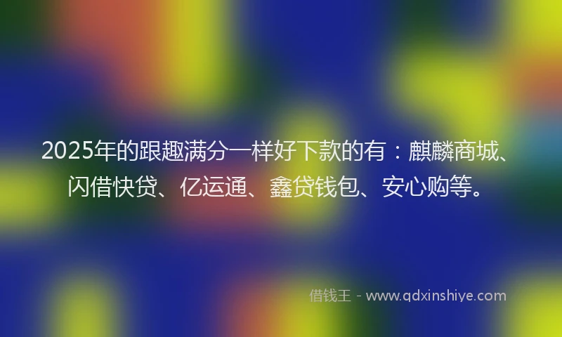 2025年的跟趣满分一样好下款的有：麒麟商城、闪借快贷、亿运通、鑫贷钱包、安心购等。