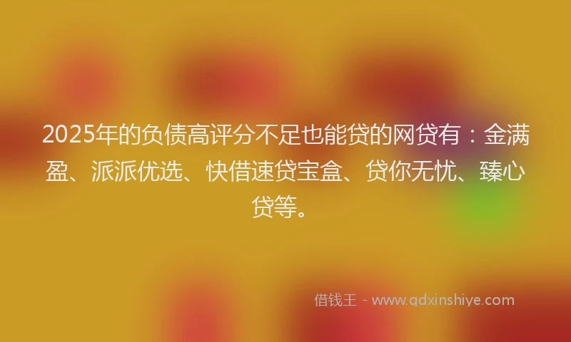2025年的负债高评分不足也能贷的网贷有：金满盈、派派优选、快借速贷宝盒、贷你无忧、臻心贷等。