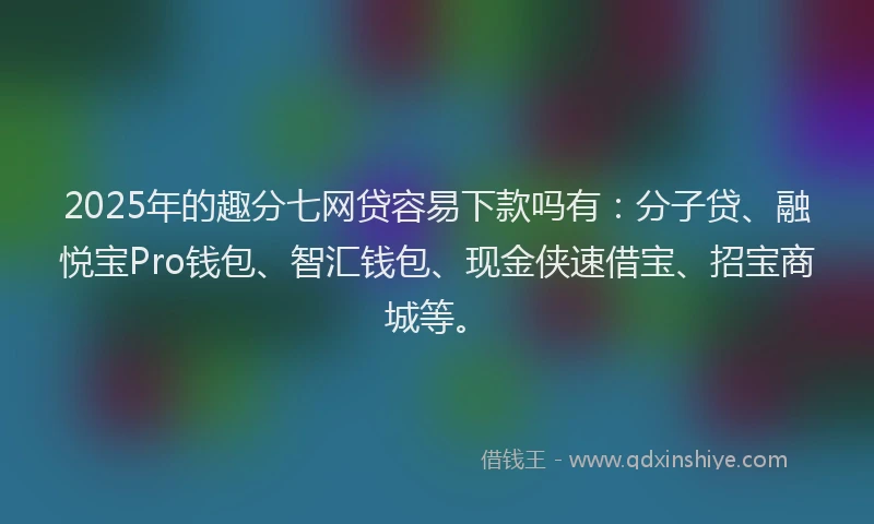 2025年的趣分七网贷容易下款吗有：分子贷、融悦宝Pro钱包、智汇钱包、现金侠速借宝、招宝商城等。