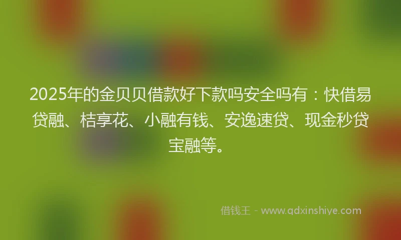 2025年的金贝贝借款好下款吗安全吗有：快借易贷融、桔享花、小融有钱、安逸速贷、现金秒贷宝融等。