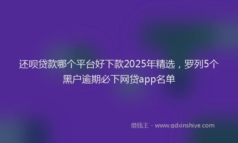 还呗贷款哪个平台好下款2025年精选，罗列5个黑户逾期必下网贷app名单