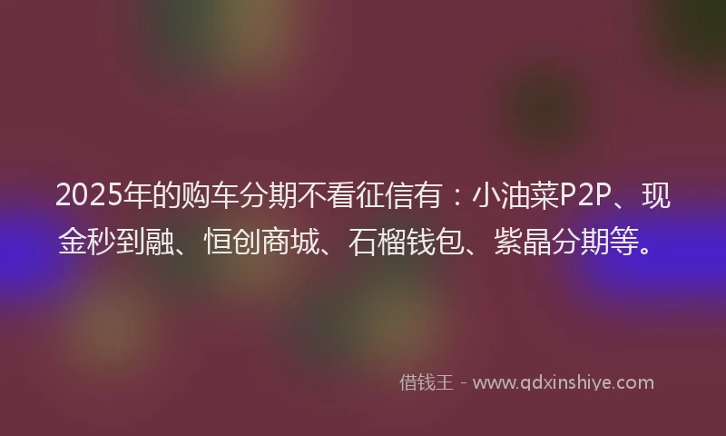 2025年的购车分期不看征信有：小油菜P2P、现金秒到融、恒创商城、石榴钱包、紫晶分期等。