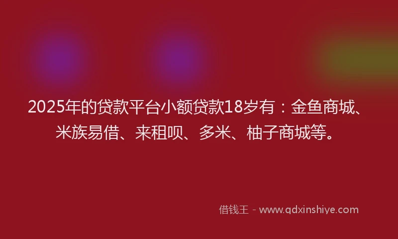 2025年的贷款平台小额贷款18岁有：金鱼商城、米族易借、来租呗、多米、柚子商城等。