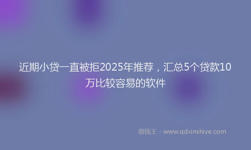 近期小贷一直被拒2025年推荐，汇总5个贷款10万比较容易的软件