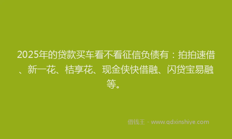 2025年的贷款买车看不看征信负债有：拍拍速借、新一花、桔享花、现金侠快借融、闪贷宝易融等。