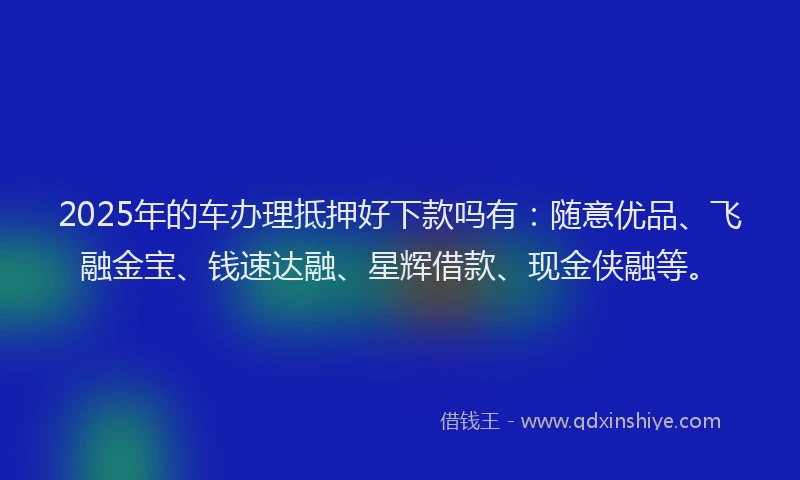 2025年的车办理抵押好下款吗有：随意优品、飞融金宝、钱速达融、星辉借款、现金侠融等。
