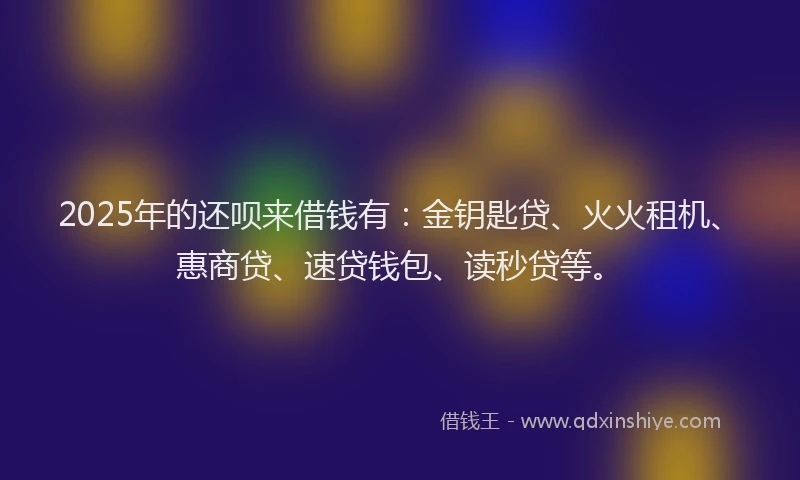 2025年的还呗来借钱有：金钥匙贷、火火租机、惠商贷、速贷钱包、读秒贷等。