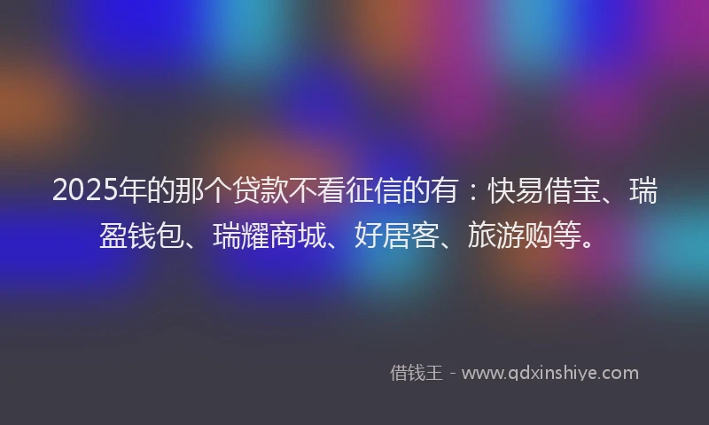 2025年的那个贷款不看征信的有：快易借宝、瑞盈钱包、瑞耀商城、好居客、旅游购等。