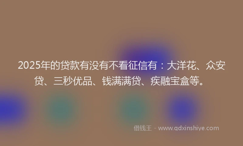 2025年的贷款有没有不看征信有：大洋花、众安贷、三秒优品、钱满满贷、疾融宝盒等。