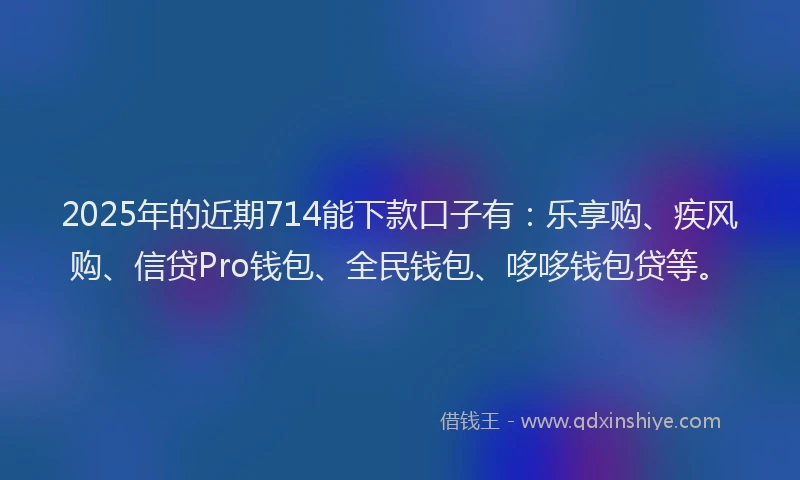 2025年的近期714能下款口子有：乐享购、疾风购、信贷Pro钱包、全民钱包、哆哆钱包贷等。